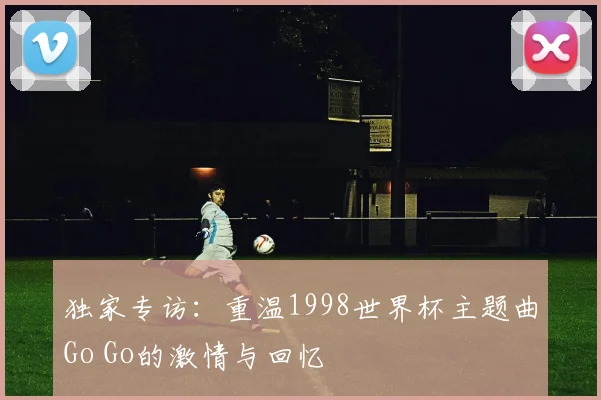 独家专访：重温1998世界杯主题曲Go Go的激情与回忆