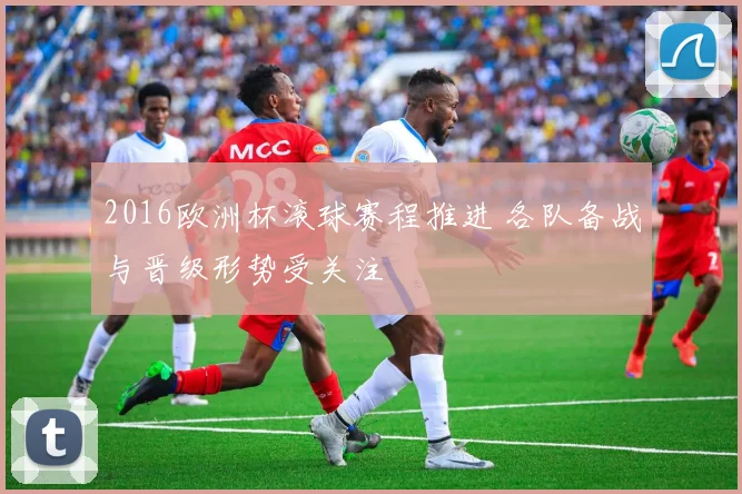2016欧洲杯滚球赛程推进 各队备战与晋级形势受关注