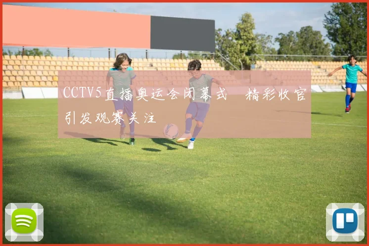 CCTV5直播奥运会闭幕式 精彩收官引发观赛关注