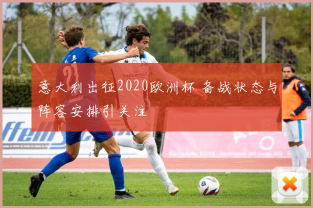 意大利出征2020欧洲杯 备战状态与阵容安排引关注