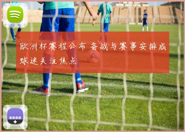 欧洲杯赛程公布 备战与赛事安排成球迷关注焦点