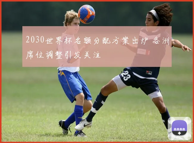 2030世界杯名额分配方案出炉 各洲席位调整引发关注