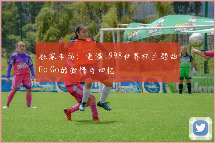 独家专访:重温1998世界杯主题曲Go Go的激情与回忆