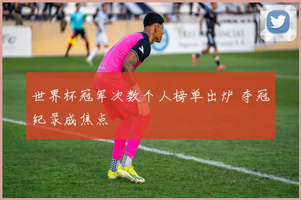 世界杯冠军次数个人榜单出炉 夺冠纪录成焦点