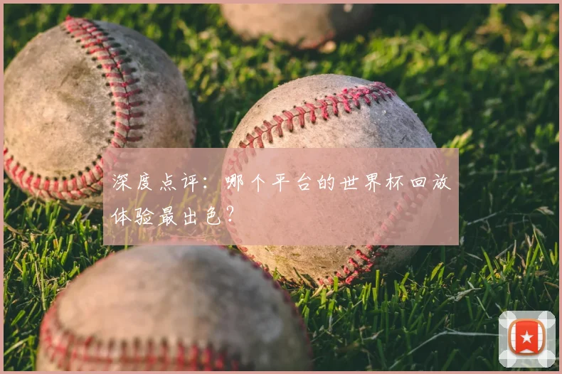 深度点评:哪个平台的世界杯回放体验最出色?