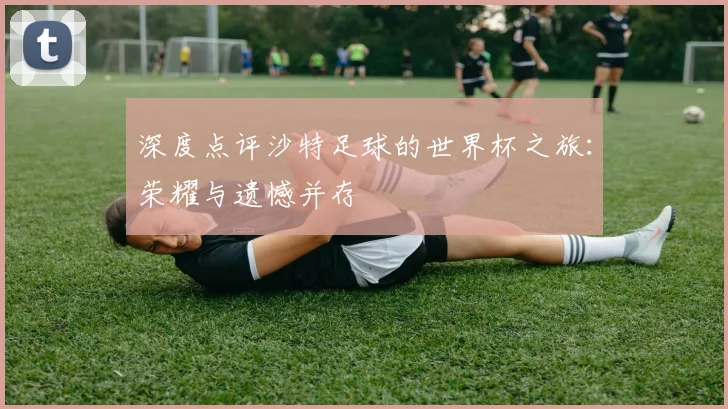深度点评沙特足球的世界杯之旅：荣耀与遗憾并存