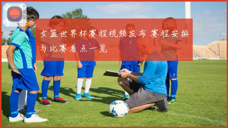 女篮世界杯赛程视频发布 赛程安排与比赛看点一览