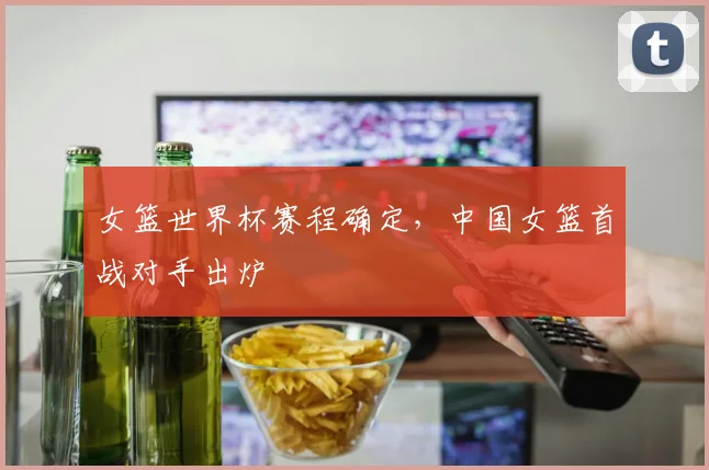 女篮世界杯赛程确定,中国女篮首战对手出炉