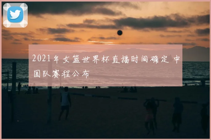 2021年女篮世界杯直播时间确定 中国队赛程公布
