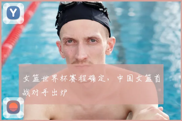 女篮世界杯赛程确定，中国女篮首战对手出炉