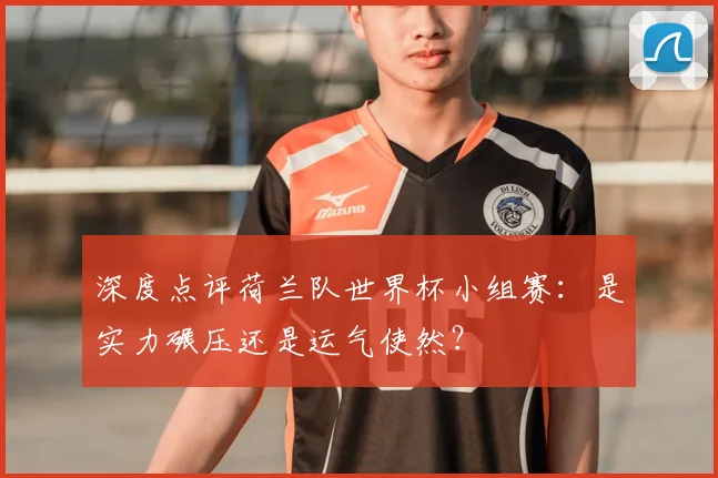 深度点评荷兰队世界杯小组赛:是实力碾压还是运气使然?