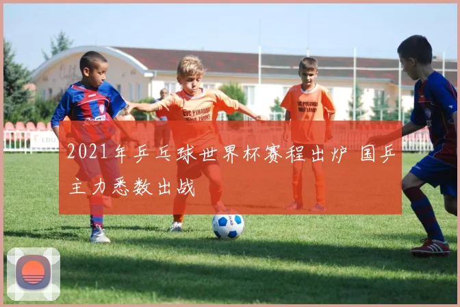 2021年乒乓球世界杯赛程出炉 国乒主力悉数出战