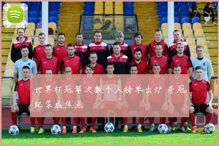 世界杯冠军次数个人榜单出炉 夺冠纪录成焦点