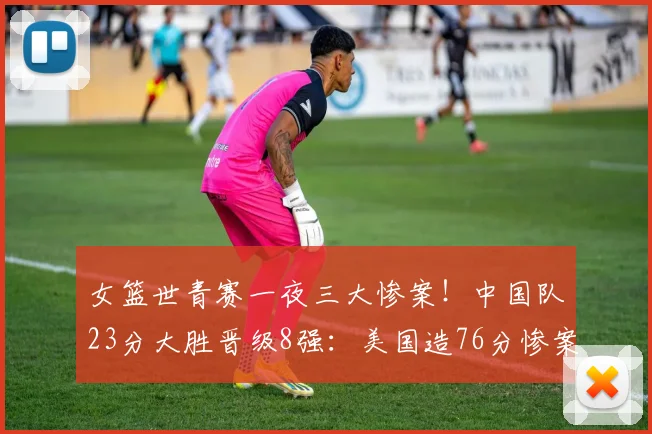 女篮世青赛一夜三大惨案!中国队23分大胜晋级8强:美国造76分惨案