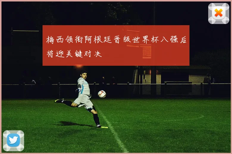 梅西领衔阿根廷晋级世界杯八强后将迎关键对决