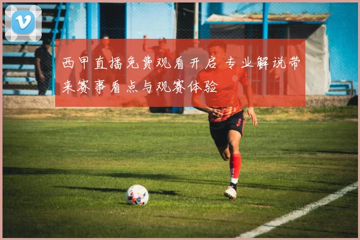 西甲直播免费观看开启 专业解说带来赛事看点与观赛体验