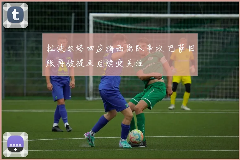 拉波尔塔回应梅西离队争议 巴萨旧账再被提及后续受关注