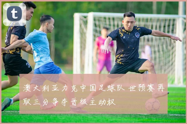澳大利亚力克中国足球队 世预赛再取三分争夺晋级主动权