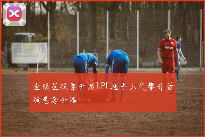 全明星投票开启LPL选手人气攀升晋级悬念升温