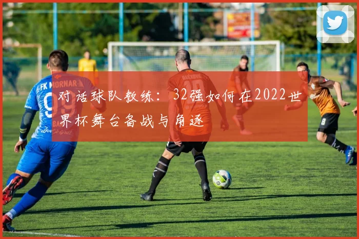 对话球队教练：32强如何在2022世界杯舞台备战与角逐