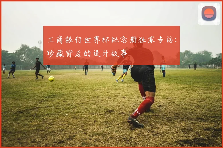 工商银行世界杯纪念册独家专访：珍藏背后的设计故事