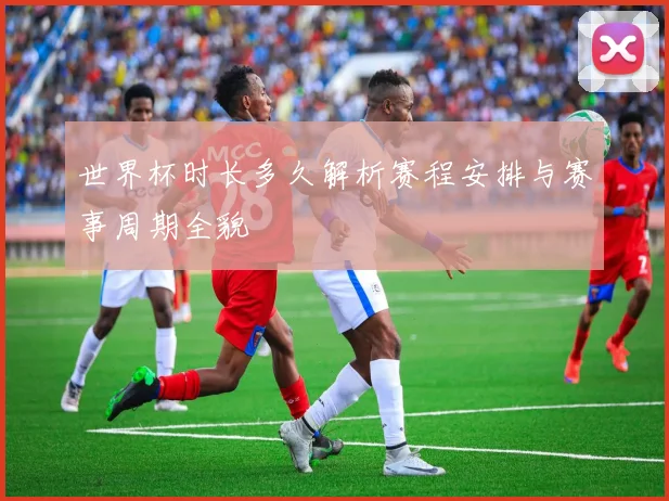 世界杯时长多久解析赛程安排与赛事周期全貌